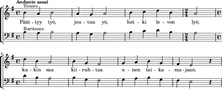 {
\new ChoirStaff <<
\new Staff {
\new Voice = "tenors" {
\relative {\set Staff.midiInstrument=#"orchestral harp" \time 4/4 \set Score.tempoHideNote = ##t \tempo "Andante assai" 4=60 \clef treble \key g \major ^"Tenors" |b'4 a4 b2|a4 g4 a2|b4 c4 d4 b4| \time 2/4 a2| \break \time 4/4 d4 b4 a2|b4 g4 fis2|g4 a4 b4 g4|fis4 e2 r4|}
}
}
\new Lyrics = "tenors"
\new Staff {
\new Voice = "baritones" {
\relative {\set Staff.midiInstrument=#"orchestral harp" \set breathMarkType = #'outsidecomma \time 4/4 \clef bass \key g \major ^"Baritones" |b4 a4 b2|a4 g4 a2|b4 c4 d4 b4| \time 2/4 a2| \time 4/4 d4 b4 a2|b4 g4 fis2|g4 a4 b4 g4|fis4 e2 r4|}
}
}
\context Lyrics = "tenors" {
\lyricsto "tenors" {
Päät -- tyy työ,
jou -- tuu yö,
het -- ki le -- von
lyö;
ku -- kin saa
kii -- ruh -- taa
u -- nen tai -- ka --
ma -- jaan.
}
}
>>}