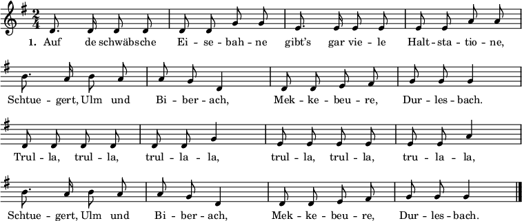{ \key g \major \time 2/4 \small
\override Score.BarNumber #'transparent = ##t \autoBeamOff
d'8. d'16 d'8 d'8 d'8 d'8 g'8 g'8 e'8. e'16 e'8 e'8 e'8 e'8 a'8 a'8 \break
\override Staff.Clef #'break-visibility = ##(#f #f #f)
b'8. a'16 b'8 a'8 a'8 g'8 d'4 d'8 d'8 e'8 fis'8 g'8 g'8 g'4 \break
d'8 d'8 d'8 d'8 d'8 d'8 g'4 e'8 e'8 e'8 e'8 e'8 e'8 a'4 \break
b'8. a'16 b'8 a'8 a'8 g'8 d'4 d'8 d'8 e'8 fis'8 g'8 g'8 g'4 \bar "|." }
\addlyrics { \small \set stanza = #"1. " Auf de schwäb -- sche Ei -- se -- bah -- ne gibt’s gar vie -- le Halt -- sta -- tio -- ne, Schtue -- gert, Ulm und Bi -- ber -- ach, Mek -- ke -- beu -- re, Dur -- les -- bach. Trul -- la, trul -- la, trul -- la -- la, trul -- la, trul -- la, tru -- la -- la, Schtue -- gert, Ulm und Bi -- ber -- ach, Mek -- ke -- beu -- re, Dur -- les -- bach. }