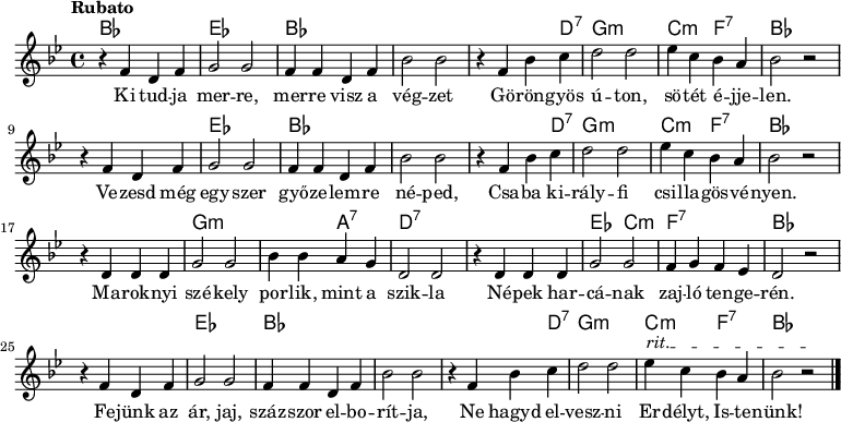 <<
\new ChordNames \chordmode {
\set chordChanges = ##t
bes1 | es1 | bes1 | s1 | s2 s4 d4:7 | g1:m | c2:m f2:7 | bes1
\break
s1 | es1 | bes1 | s1 | s2 s4 d4:7 | g1:m | c2:m f2:7 | bes1
\break
s1 | g1:m | s2 a2:7 | d1:7 | s1 | es2 c2:m | f1:7 | bes1
\break
s1 | es1 | bes1 | s1 | s2 s4 d4:7 | g1:m | c2:m f2:7 | bes1
}
{\tempo Rubato \key g \minor
r4 f' d' f' | g'2 g' | f'4 f' d' f' | bes'2 bes' | r4 f' bes' c'' | d''2 d'' | ees''4 c'' bes' a' | bes'2 r
\break
r4 f' d' f' | g'2 g' | f'4 f' d' f' | bes'2 bes' | r4 f' bes' c'' | d''2 d'' | ees''4 c'' bes' a' | bes'2 r
\break
r4 d' d' d' | g'2 g' | bes'4 bes' a' g' | d'2 d' | r4 d' d' d' | g'2 g' | f'4 g' f' ees' | d'2 r
\break
\override TextSpanner #'(bound-details left text) = "rit."
r4 f' d' f' | g'2 g' | f'4 f' d' f' | bes'2 bes' | r4 f' bes' c'' | d''2 d'' | ees''4\startTextSpan c'' bes' a' | bes'2 r\stopTextSpan \bar "|."
}
\addlyrics { Ki tud -- ja mer -- re, mer -- re visz a vég -- zet
Gö -- rön -- gyös ú -- ton, sö -- tét é -- jje -- len.
Ve -- zesd még egy -- szer győ -- ze -- lem -- re né -- ped,
Csa -- ba ki -- rály -- fi csi -- lla -- gös -- vé -- nyen.
Ma -- rok -- nyi szé -- kely por -- lik, mint a szik -- la
Né -- pek har -- cá -- nak zaj -- ló ten -- ge -- rén.
Fe -- jünk az ár, jaj, száz -- szor el -- bo -- rít -- ja,
Ne hagyd el -- vesz -- ni Er -- délyt, Is -- te -- nünk! }
>>